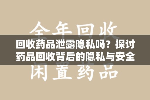 宜昌回收药品泄露隐私吗？探讨药品回收背后的隐私与安全问题